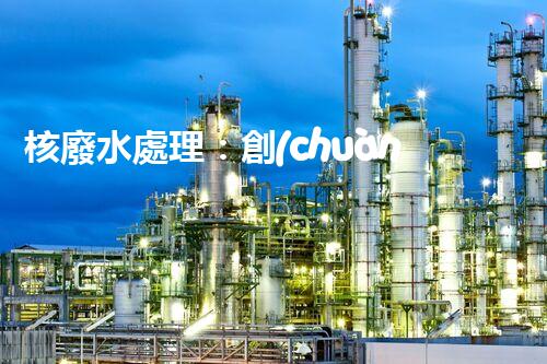 核廢水處理：創(chuàng)新方法揭秘，解決環(huán)境難題！